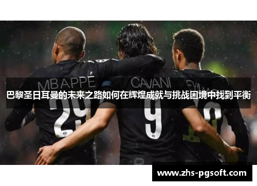 巴黎圣日耳曼的未来之路如何在辉煌成就与挑战困境中找到平衡