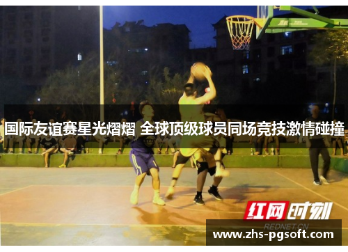 国际友谊赛星光熠熠 全球顶级球员同场竞技激情碰撞