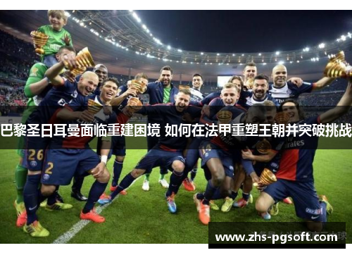 巴黎圣日耳曼面临重建困境 如何在法甲重塑王朝并突破挑战