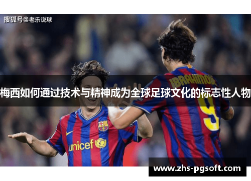 梅西如何通过技术与精神成为全球足球文化的标志性人物