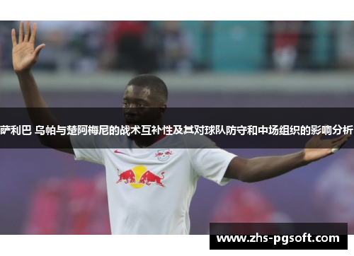 萨利巴 乌帕与楚阿梅尼的战术互补性及其对球队防守和中场组织的影响分析