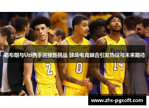 勒布朗与Uzi携手迎接新挑战 球场电竞融合引发热议与未来期待
