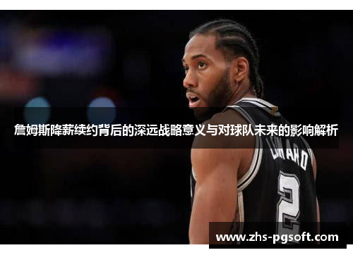 詹姆斯降薪续约背后的深远战略意义与对球队未来的影响解析