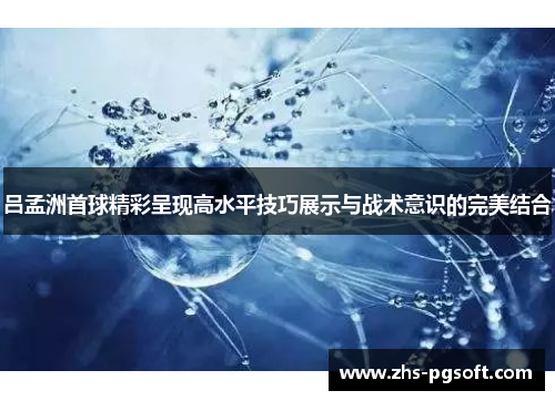 吕孟洲首球精彩呈现高水平技巧展示与战术意识的完美结合