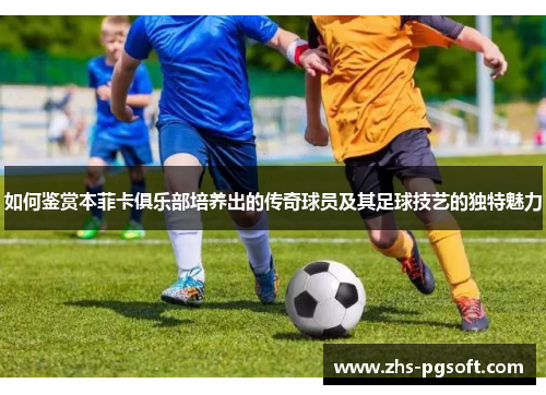 如何鉴赏本菲卡俱乐部培养出的传奇球员及其足球技艺的独特魅力