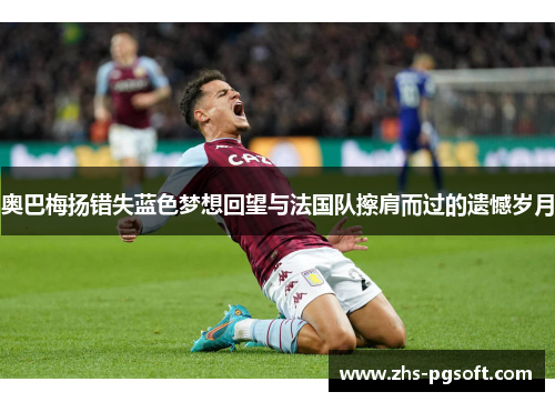 奥巴梅扬错失蓝色梦想回望与法国队擦肩而过的遗憾岁月 奥巴梅扬错失蓝色梦想回望与法国队擦肩而过的遗憾岁月