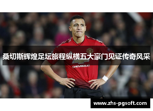 桑切斯辉煌足坛旅程纵横五大豪门见证传奇风采