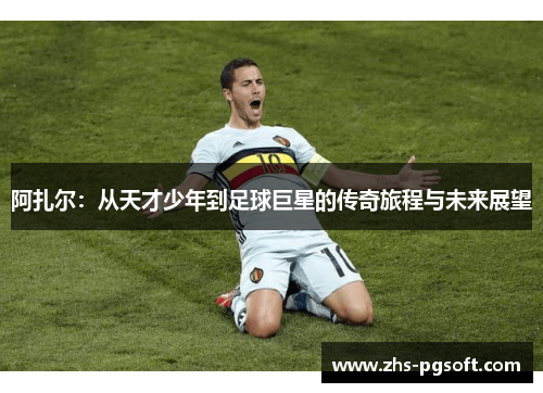 阿扎尔:从天才少年到足球巨星的传奇旅程与未来展望 阿扎尔:从天才少年到足球巨星的传奇旅程与未来展望
