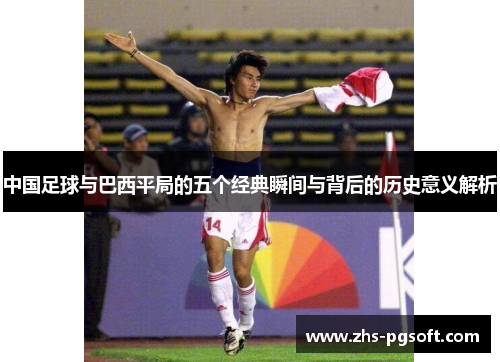 中国足球与巴西平局的五个经典瞬间与背后的历史意义解析