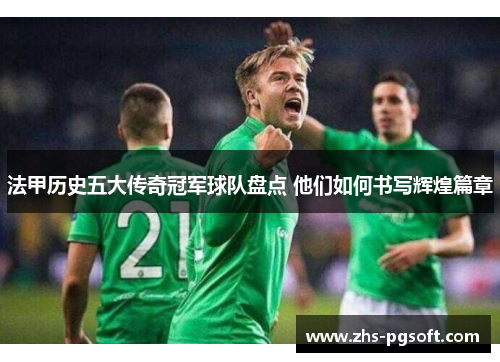 法甲历史五大传奇冠军球队盘点 他们如何书写辉煌篇章 法甲历史五大传奇冠军球队盘点 他们如何书写辉煌篇章