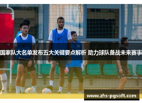 国家队大名单发布五大关键要点解析 助力球队备战未来赛事