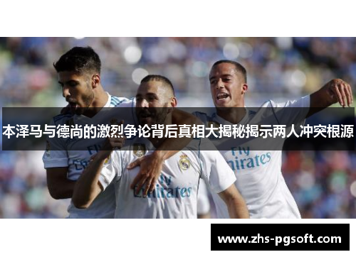 本泽马与德尚的激烈争论背后真相大揭秘揭示两人冲突根源 本泽马与德尚的激烈争论背后真相大揭秘揭示两人冲突根源