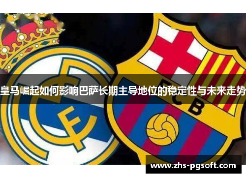 皇马崛起如何影响巴萨长期主导地位的稳定性与未来走势