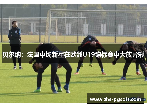 贝尔纳:法国中场新星在欧洲U19锦标赛中大放异彩 贝尔纳:法国中场新星在欧洲U19锦标赛中大放异彩